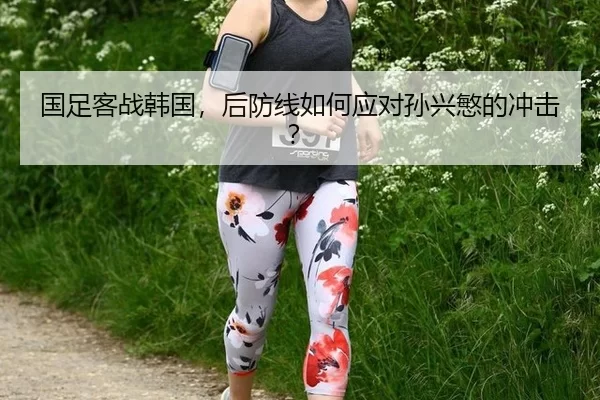 国足客战韩国，后防线如何应对孙兴慜的冲击？