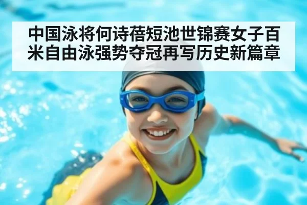 中国泳将何诗蓓短池世锦赛女子百米自由泳强势夺冠再写历史新篇章