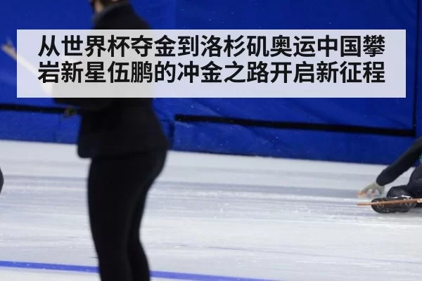 从世界杯夺金到洛杉矶奥运中国攀岩新星伍鹏的冲金之路开启新征程