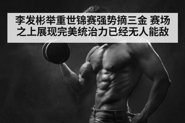 李发彬举重世锦赛强势摘三金 赛场之上展现完美统治力已经无人能敌